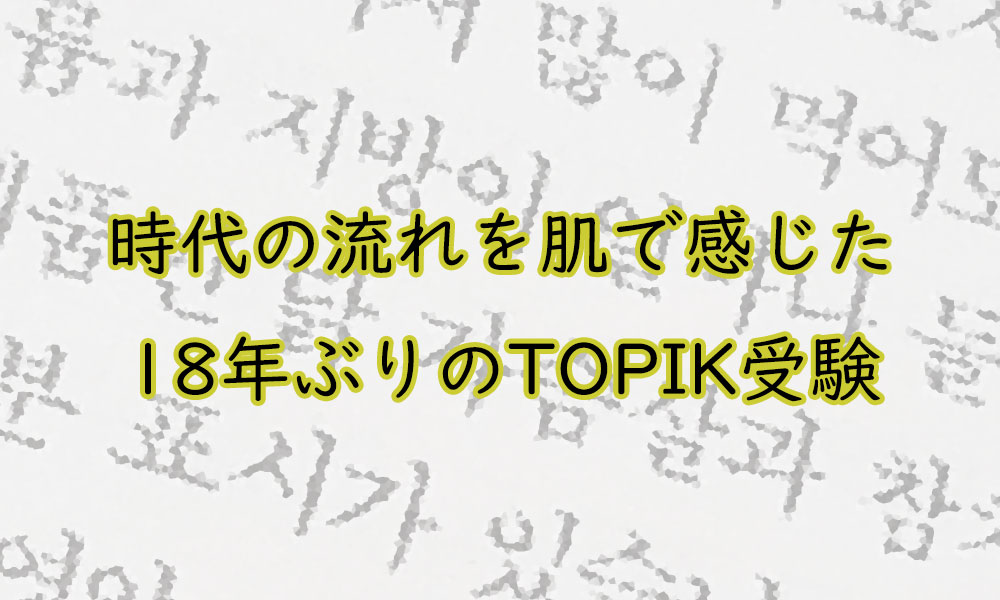 時代の流れを肌で感じた 18年ぶりのTOPIK受験